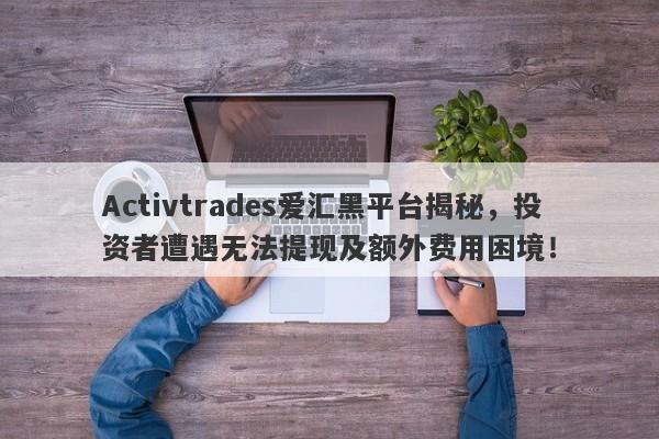 Activtrades爱汇黑平台揭秘，投资者遭遇无法提现及额外费用困境！