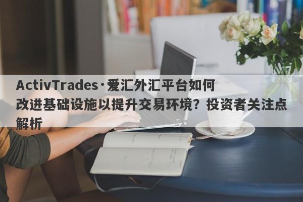 ActivTrades·爱汇外汇平台如何改进基础设施以提升交易环境？投资者关注点解析