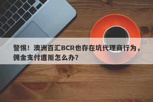 警惕！澳洲百汇BCR也存在坑代理商行为，佣金支付遭拒怎么办？