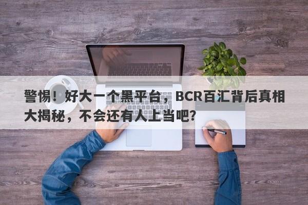 警惕！好大一个黑平台，BCR百汇背后真相大揭秘，不会还有人上当吧？