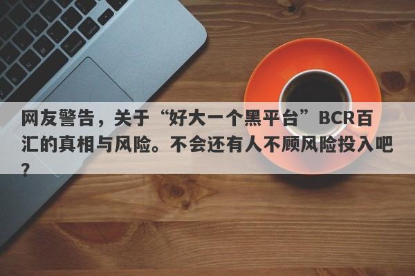 网友警告，关于“好大一个黑平台”BCR百汇的真相与风险。不会还有人不顾风险投入吧？