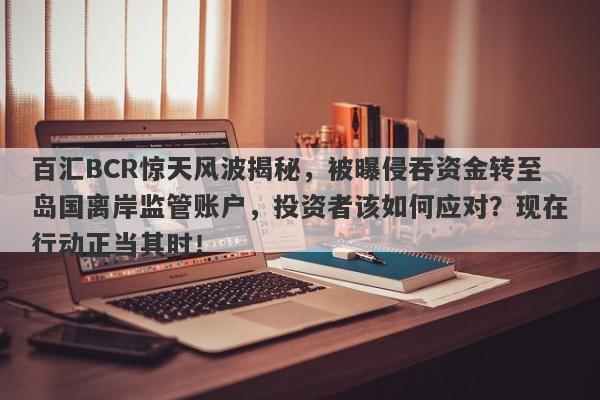 百汇BCR惊天风波揭秘，被曝侵吞资金转至岛国离岸监管账户，投资者该如何应对？现在行动正当其时！