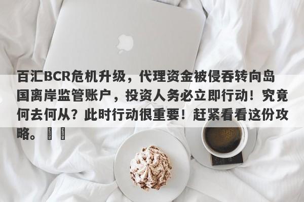 百汇BCR危机升级，代理资金被侵吞转向岛国离岸监管账户，投资人务必立即行动！究竟何去何从？此时行动很重要！赶紧看看这份攻略。​​