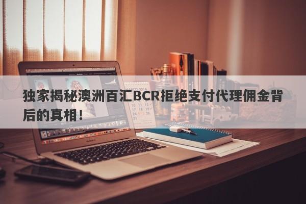 独家揭秘澳洲百汇BCR拒绝支付代理佣金背后的真相！