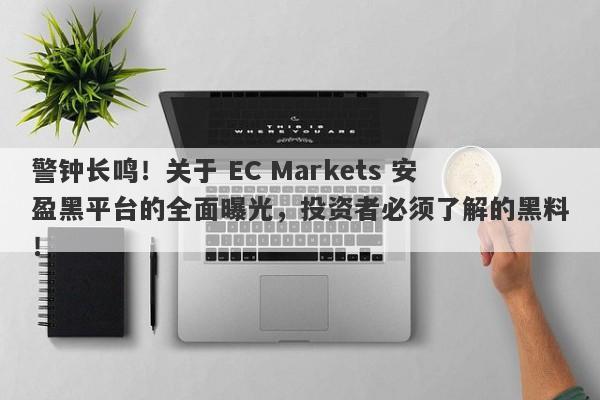 警钟长鸣！关于 EC Markets 安盈黑平台的全面曝光，投资者必须了解的黑料！