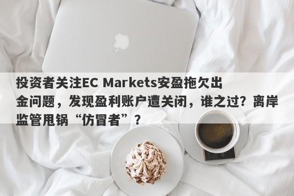 投资者关注EC Markets安盈拖欠出金问题，发现盈利账户遭关闭，谁之过？离岸监管甩锅“仿冒者”？