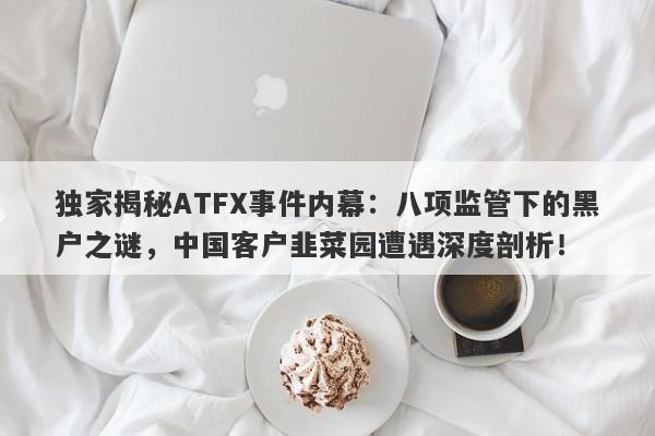 独家揭秘ATFX事件内幕：八项监管下的黑户之谜，中国客户韭菜园遭遇深度剖析！