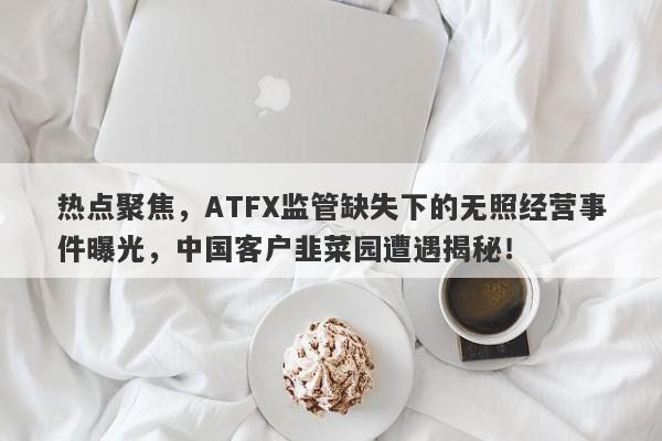 热点聚焦，ATFX监管缺失下的无照经营事件曝光，中国客户韭菜园遭遇揭秘！