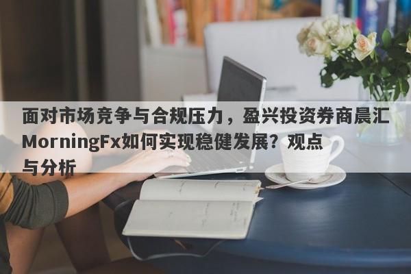 面对市场竞争与合规压力，盈兴投资券商晨汇MorningFx如何实现稳健发展？观点与分析