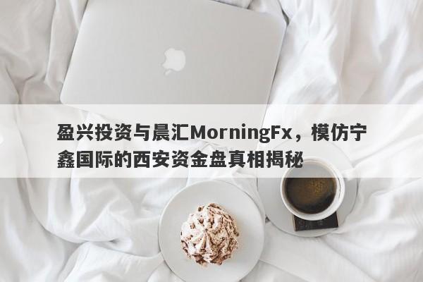 盈兴投资与晨汇MorningFx，模仿宁鑫国际的西安资金盘真相揭秘