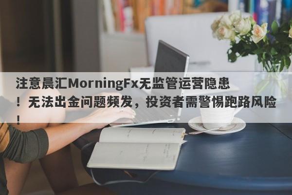 注意晨汇MorningFx无监管运营隐患！无法出金问题频发，投资者需警惕跑路风险！