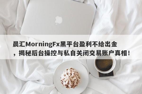 晨汇MorningFx黑平台盈利不给出金，揭秘后台操控与私自关闭交易账户真相！