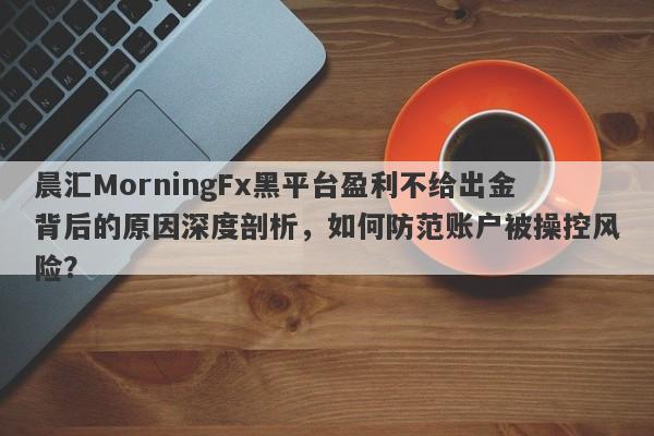 晨汇MorningFx黑平台盈利不给出金背后的原因深度剖析，如何防范账户被操控风险？