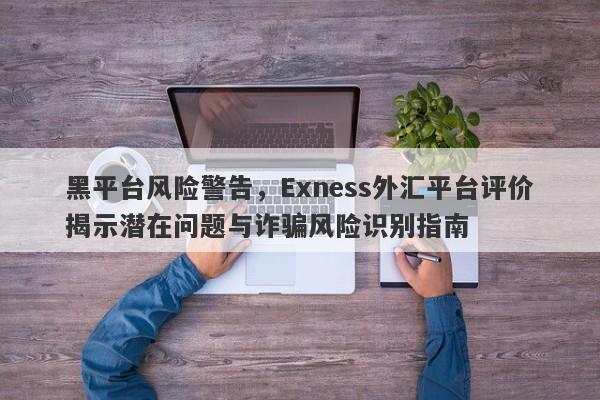 黑平台风险警告，Exness外汇平台评价揭示潜在问题与诈骗风险识别指南