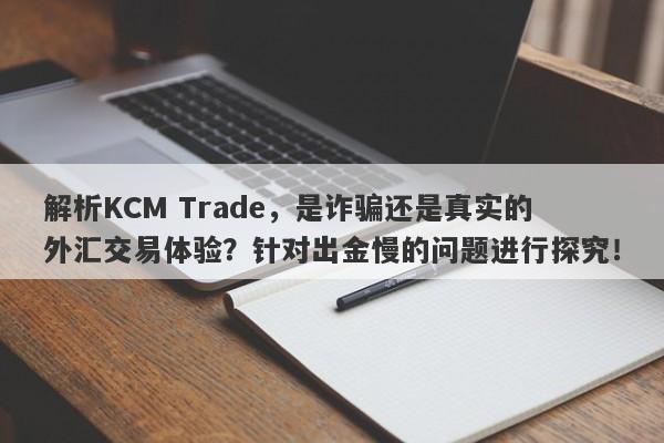 解析KCM Trade，是诈骗还是真实的外汇交易体验？针对出金慢的问题进行探究！