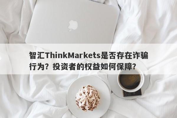 智汇ThinkMarkets是否存在诈骗行为？投资者的权益如何保障？