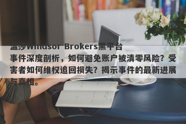 温莎Windsor Brokers黑平台事件深度剖析，如何避免账户被清零风险？受害者如何维权追回损失？揭示事件的最新进展与真相。