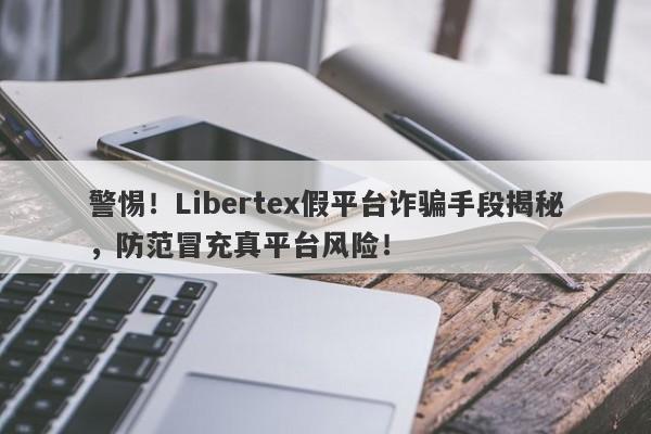 警惕！Libertex假平台诈骗手段揭秘，防范冒充真平台风险！