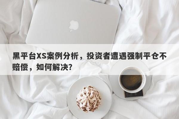 黑平台XS案例分析，投资者遭遇强制平仓不赔偿，如何解决？