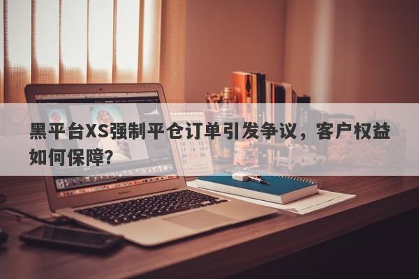 黑平台XS强制平仓订单引发争议，客户权益如何保障？