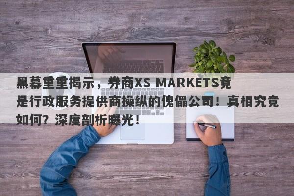 黑幕重重揭示，券商XS MARKETS竟是行政服务提供商操纵的傀儡公司！真相究竟如何？深度剖析曝光！