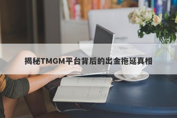 揭秘TMGM平台背后的出金拖延真相