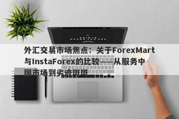 外汇交易市场焦点：关于ForexMart与InstaForex的比较——从服务中国市场到劣迹斑斑