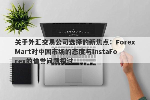 关于外汇交易公司选择的新焦点：ForexMart对中国市场的态度与InstaForex的信誉问题探讨