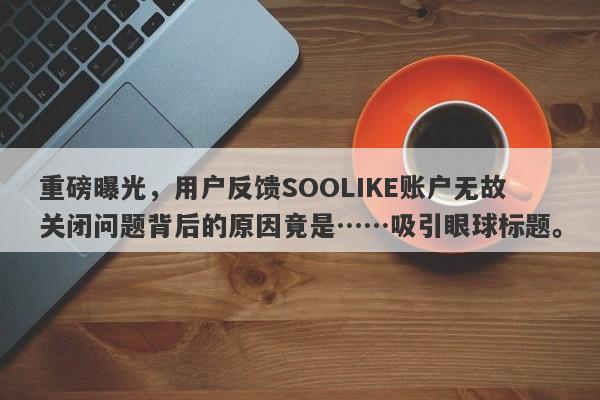 重磅曝光，用户反馈SOOLIKE账户无故关闭问题背后的原因竟是……吸引眼球标题。