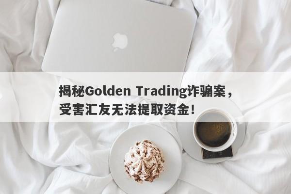 揭秘Golden Trading诈骗案，受害汇友无法提取资金！