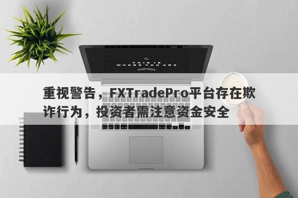 重视警告，FXTradePro平台存在欺诈行为，投资者需注意资金安全