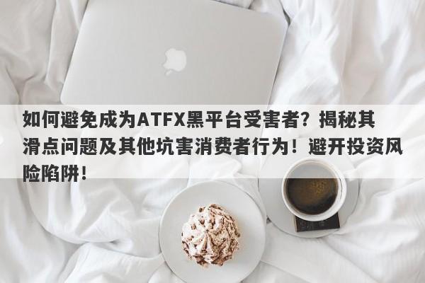 如何避免成为ATFX黑平台受害者？揭秘其滑点问题及其他坑害消费者行为！避开投资风险陷阱！