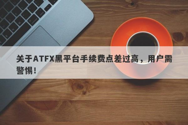 关于ATFX黑平台手续费点差过高，用户需警惕！