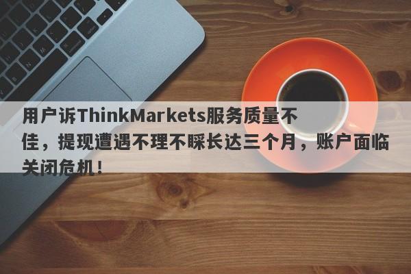 用户诉ThinkMarkets服务质量不佳，提现遭遇不理不睬长达三个月，账户面临关闭危机！