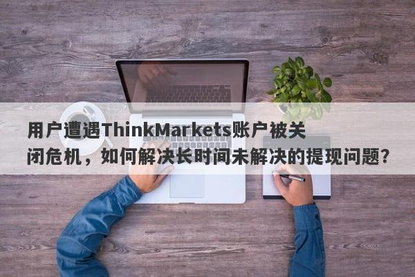 用户遭遇ThinkMarkets账户被关闭危机，如何解决长时间未解决的提现问题？