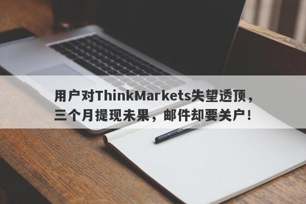 用户对ThinkMarkets失望透顶，三个月提现未果，邮件却要关户！