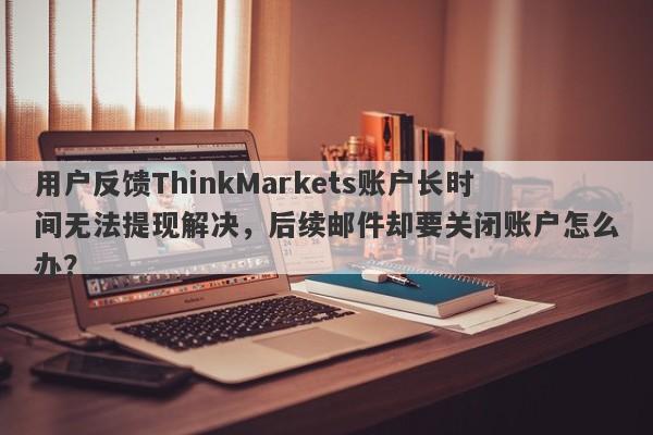 用户反馈ThinkMarkets账户长时间无法提现解决，后续邮件却要关闭账户怎么办？