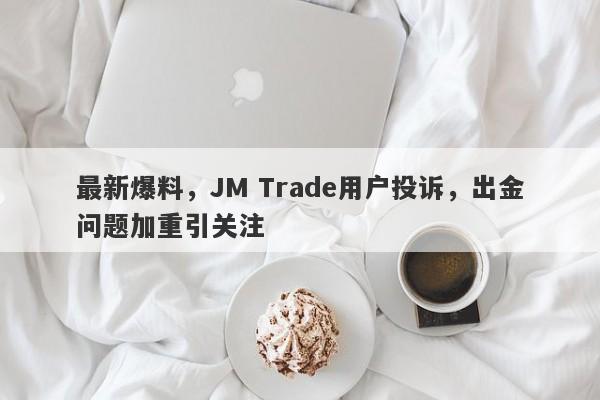 最新爆料，JM Trade用户投诉，出金问题加重引关注