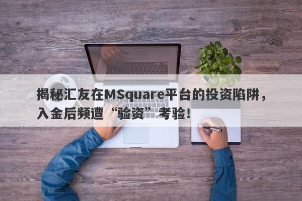 揭秘汇友在MSquare平台的投资陷阱，入金后频遭“验资”考验！