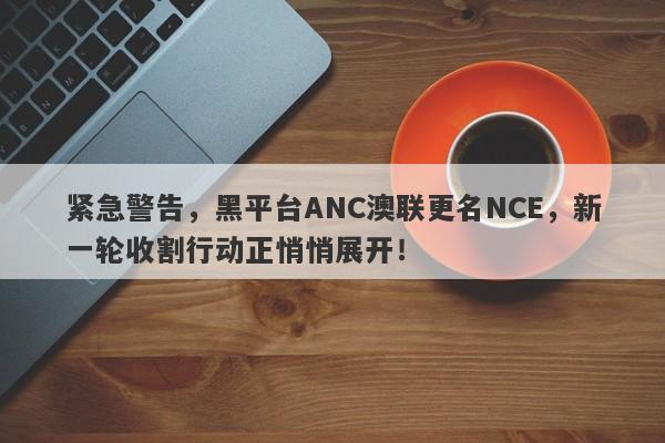 紧急警告，黑平台ANC澳联更名NCE，新一轮收割行动正悄悄展开！