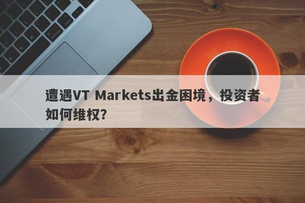 遭遇VT Markets出金困境，投资者如何维权？