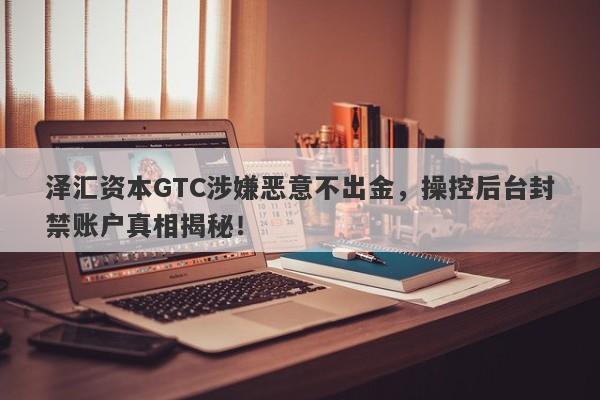 泽汇资本GTC涉嫌恶意不出金，操控后台封禁账户真相揭秘！