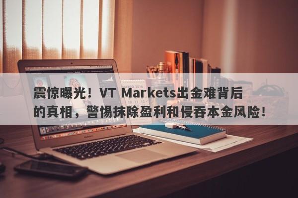 震惊曝光！VT Markets出金难背后的真相，警惕抹除盈利和侵吞本金风险！