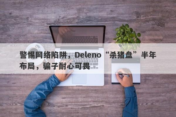 警惕网络陷阱，Deleno“杀猪盘”半年布局，骗子耐心可畏