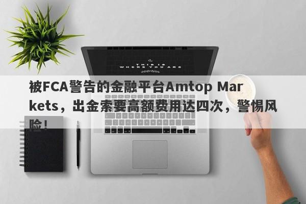 被FCA警告的金融平台Amtop Markets，出金索要高额费用达四次，警惕风险！