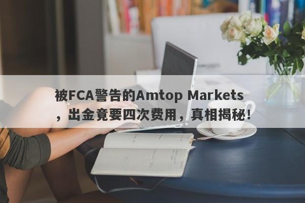 被FCA警告的Amtop Markets，出金竟要四次费用，真相揭秘！