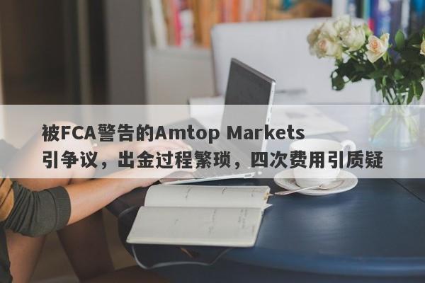 被FCA警告的Amtop Markets引争议，出金过程繁琐，四次费用引质疑