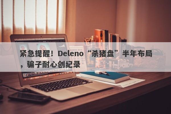 紧急提醒！Deleno“杀猪盘”半年布局，骗子耐心创纪录