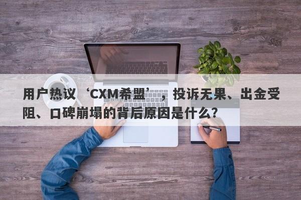 用户热议‘CXM希盟’，投诉无果、出金受阻、口碑崩塌的背后原因是什么？