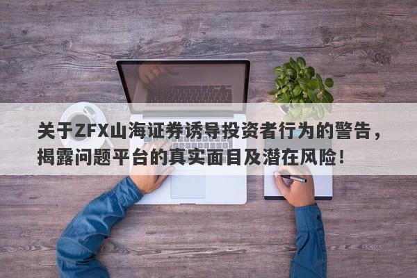 关于ZFX山海证券诱导投资者行为的警告，揭露问题平台的真实面目及潜在风险！